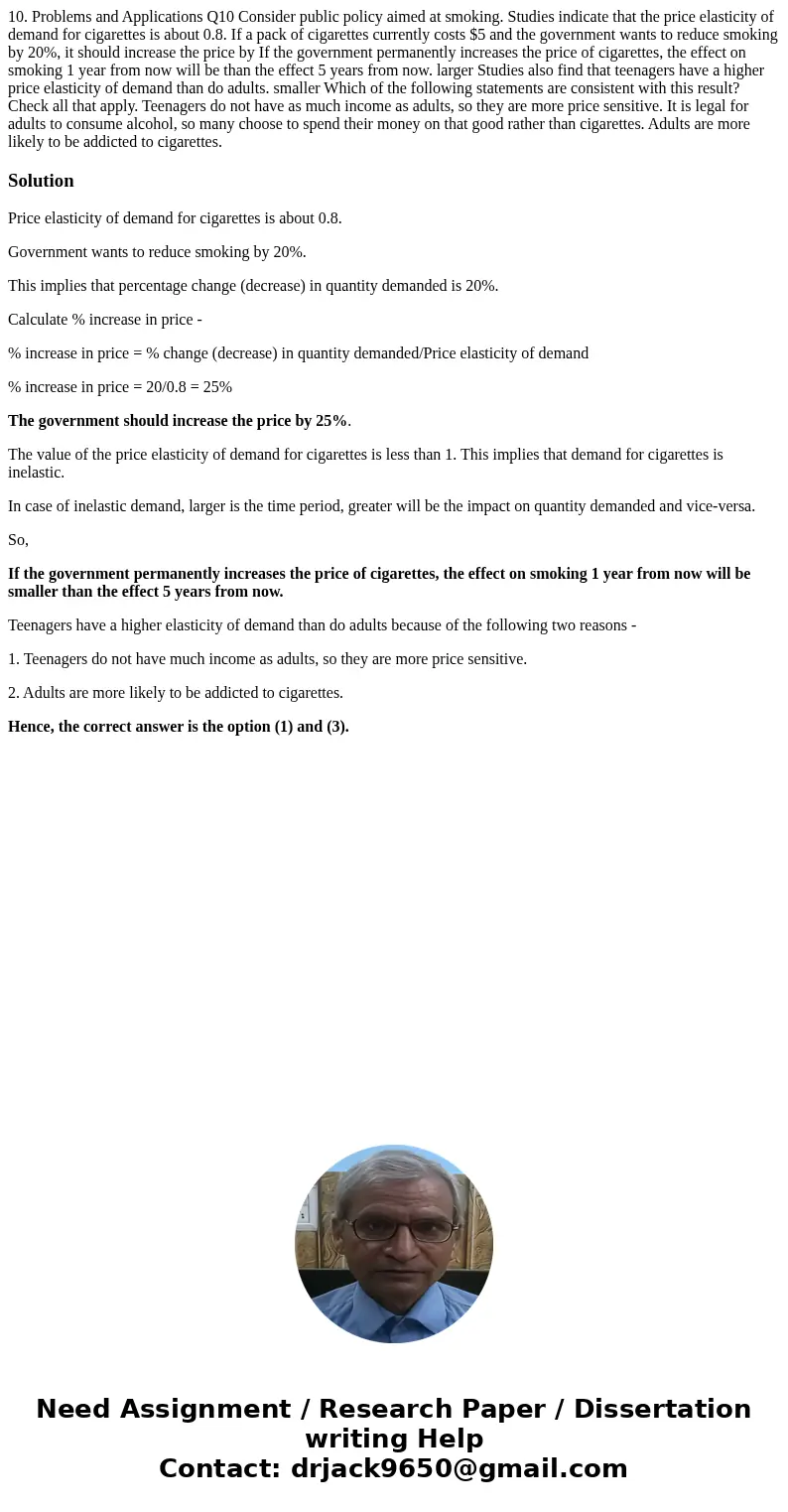 10. Problems and Applications Q10 Consider public policy aimed at smoking. Studies indicate that the price elasticity of demand for cigarettes is about 0.8. If  10. Problems and Applications Q10 Consider public policy aimed at smoking. Studies indicate that the price elasticity of demand for cigarettes is about 0.8. If