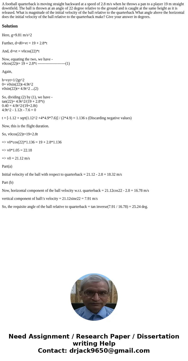 A football quarterback is moving straight backward at a speed of 2.8 m/s when he throws a pan to a player 19 m straight downfield. The ball is thrown at an ang  A football quarterback is moving straight backward at a speed of 2.8 m/s when he throws a pan to a player 19 m straight downfield. The ball is thrown at an ang