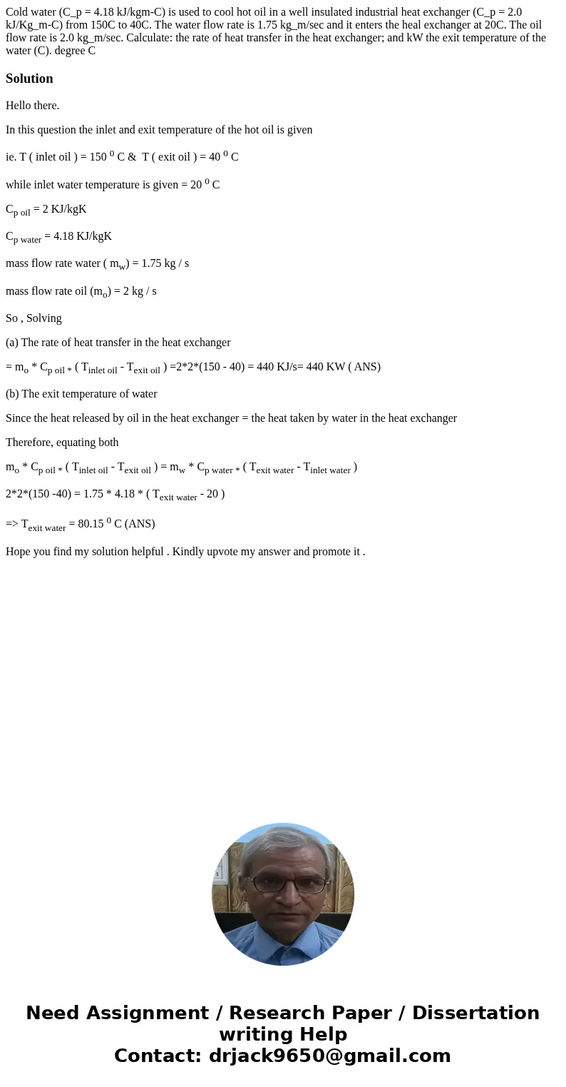  Cold water (C_p = 4.18 kJ/kgm-C) is used to cool hot oil in a well insulated industrial heat exchanger (C_p = 2.0 kJ/Kg_m-C) from 150C to 40C. The water flow r
