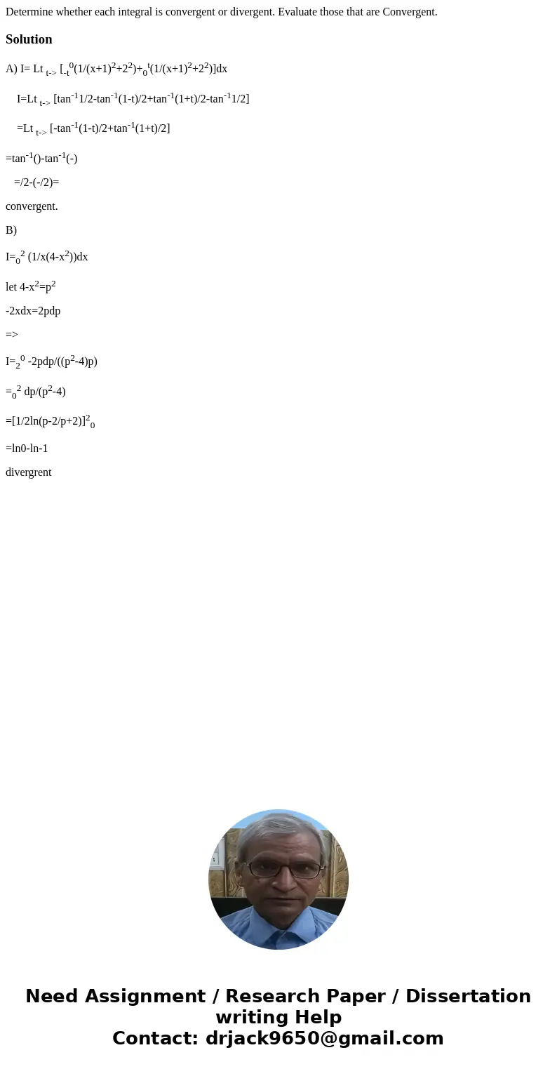  Determine whether each integral is convergent or divergent. Evaluate those that are Convergent. SolutionA) I= Lt t-> [-t0(1/(x+1)2+22)+0t(1/(x+1)2+22)]dx I=