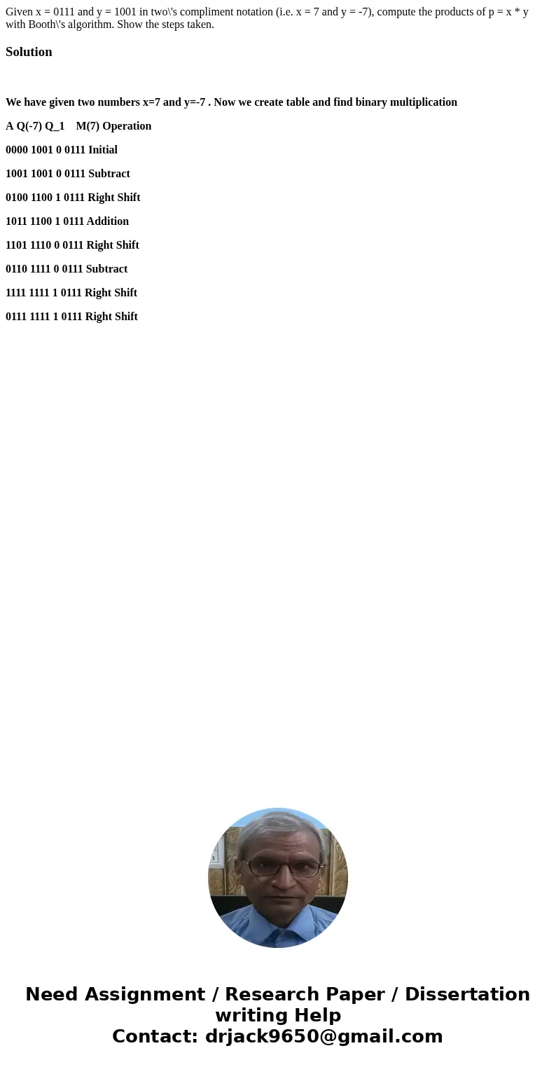 Given x = 0111 and y = 1001 in two\'s compliment notation (i.e. x = 7 and y = -7), compute the products of p = x * y with Booth\'s algorithm. Show the steps ta  Given x = 0111 and y = 1001 in two\'s compliment notation (i.e. x = 7 and y = -7), compute the products of p = x * y with Booth\'s algorithm. Show the steps ta