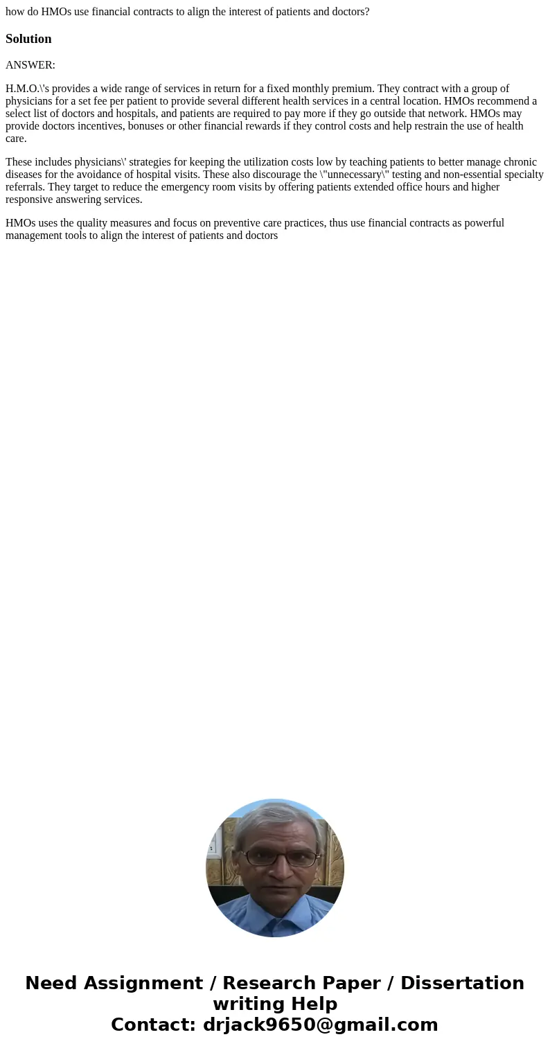 how do HMOs use financial contracts to align the interest of patients and doctors?SolutionANSWER: H.M.O.\'s provides a wide range of services in return for a fi how do HMOs use financial contracts to align the interest of patients and doctors?SolutionANSWER: H.M.O.\'s provides a wide range of services in return for a fi