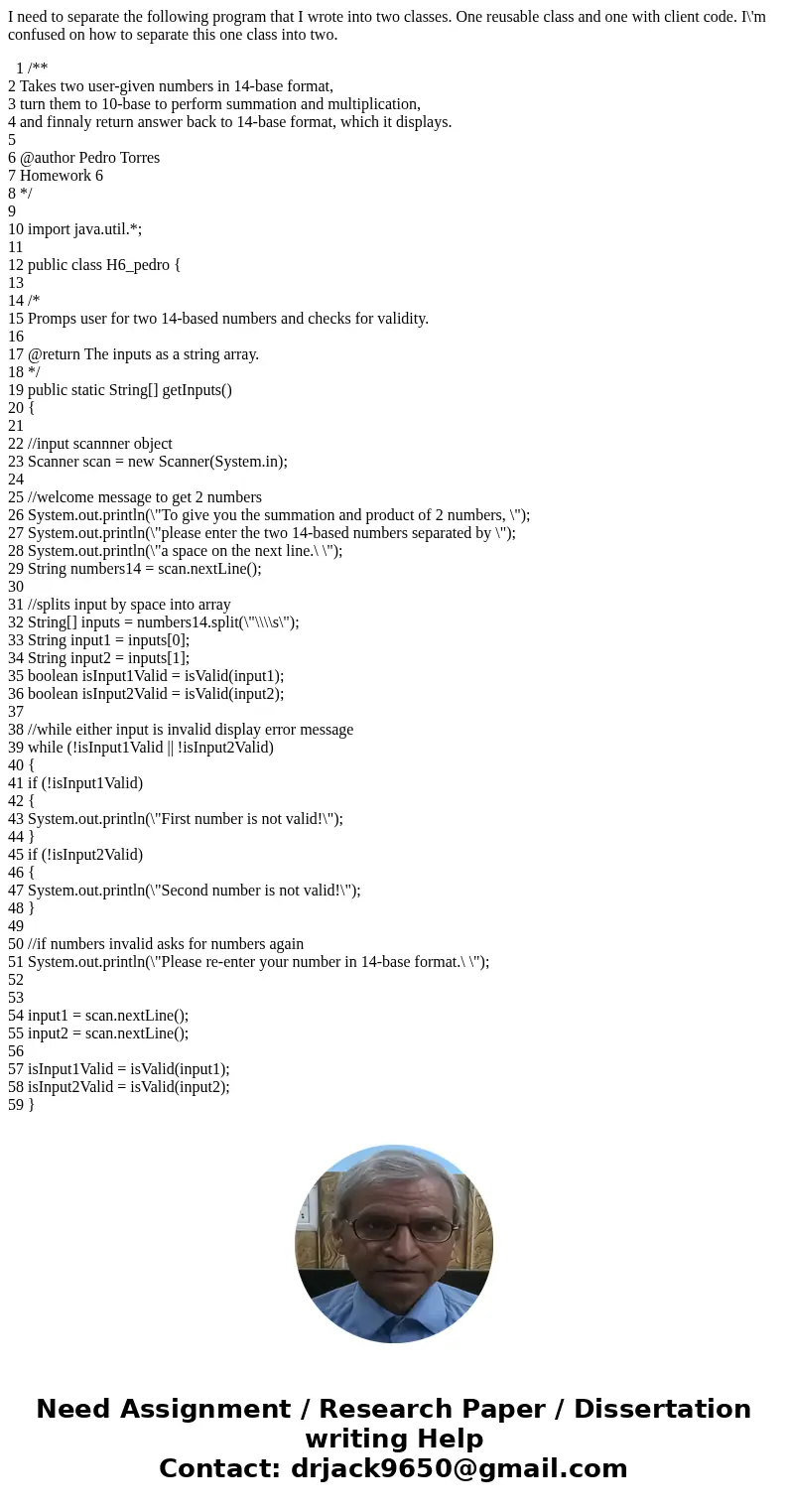 I need to separate the following program that I wrote into two classes. One reusable class and one with client code. I\'m confused on how to separate this one c I need to separate the following program that I wrote into two classes. One reusable class and one with client code. I\'m confused on how to separate this one c