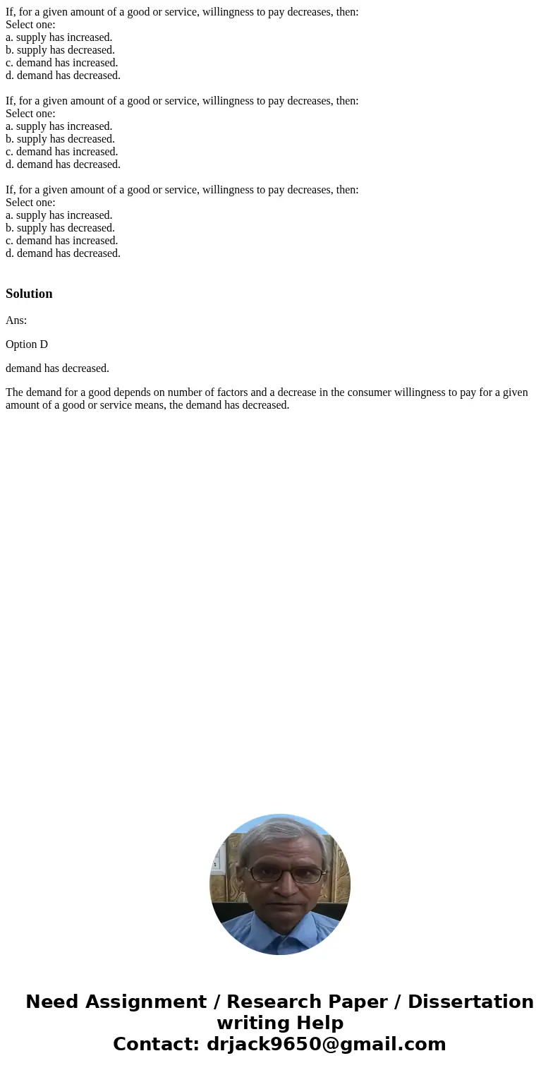 If, for a given amount of a good or service, willingness to pay decreases, then: Select one: a. supply has increased. b. supply has decreased. c. demand has in  If, for a given amount of a good or service, willingness to pay decreases, then: Select one: a. supply has increased. b. supply has decreased. c. demand has in