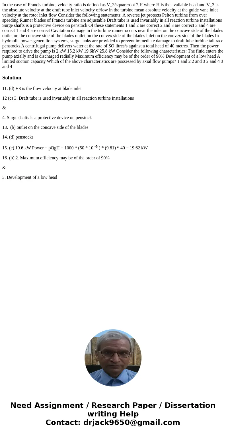 In the case of Francis turbine, velocity ratio is defined as V_3/squareroot 2 H where H is the available head and V_3 is the absolute velocity at the draft tub  In the case of Francis turbine, velocity ratio is defined as V_3/squareroot 2 H where H is the available head and V_3 is the absolute velocity at the draft tub