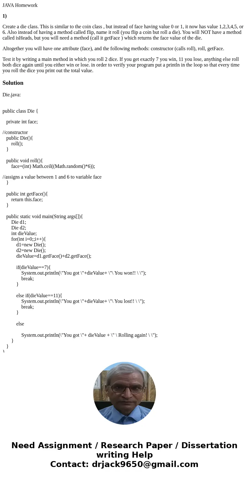 JAVA Homework 1) Create a die class. This is similar to the coin class , but instead of face having value 0 or 1, it now has value 1,2,3,4,5, or 6. Also instead JAVA Homework 1) Create a die class. This is similar to the coin class , but instead of face having value 0 or 1, it now has value 1,2,3,4,5, or 6. Also instead