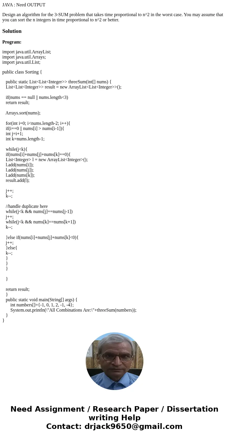 JAVA : Need OUTPUT Design an algorithm for the 3-SUM problem that takes time proportional to n^2 in the worst case. You may assume that you can sort the n integ JAVA : Need OUTPUT Design an algorithm for the 3-SUM problem that takes time proportional to n^2 in the worst case. You may assume that you can sort the n integ