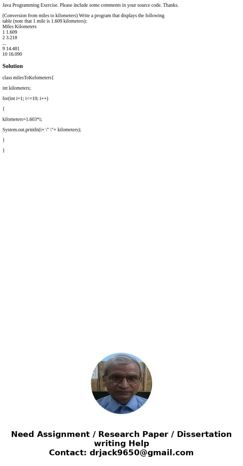 Java Programming Exercise. Please include some comments in your source code. Thanks. (Conversion from miles to kilometers) Write a program that displays the fol Java Programming Exercise. Please include some comments in your source code. Thanks. (Conversion from miles to kilometers) Write a program that displays the fol