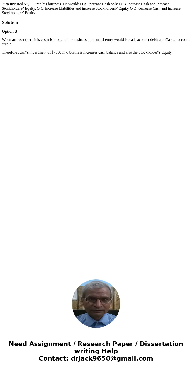 Juan invested $7,000 into his business. He would: O A. increase Cash only. O B. increase Cash and increase Stockholders\' Equity. O C. increase Liabilities and  Juan invested $7,000 into his business. He would: O A. increase Cash only. O B. increase Cash and increase Stockholders\' Equity. O C. increase Liabilities and