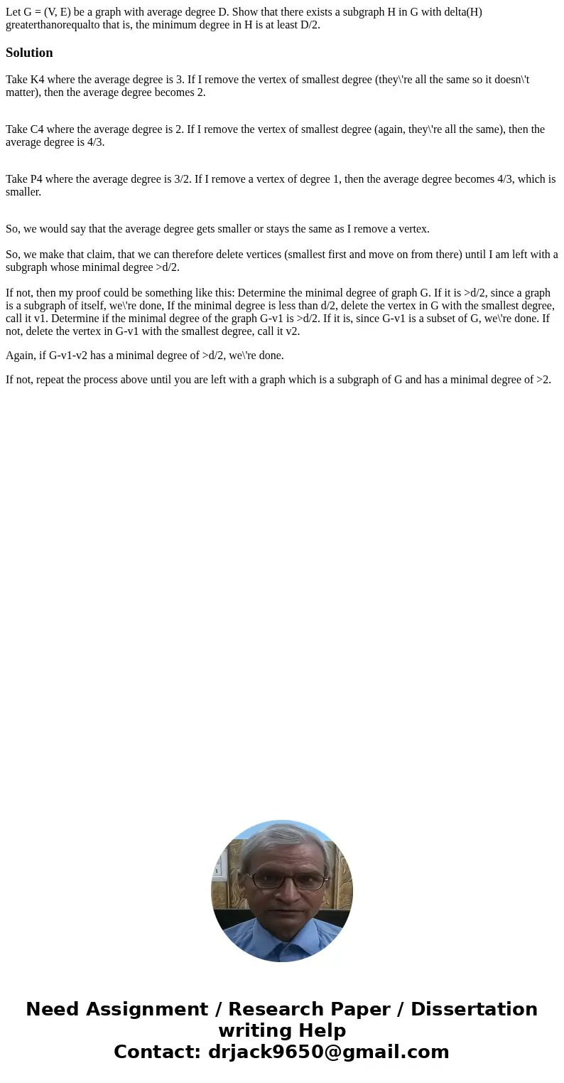 Let G = (V, E) be a graph with average degree D. Show that there exists a subgraph H in G with delta(H) greaterthanorequalto that is, the minimum degree in H i  Let G = (V, E) be a graph with average degree D. Show that there exists a subgraph H in G with delta(H) greaterthanorequalto that is, the minimum degree in H i