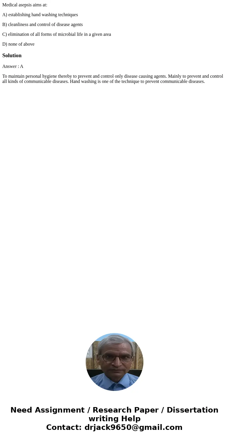 Medical asepsis aims at: A) establishing hand washing techniques B) cleanliness and control of disease agents C) elimination of all forms of microbial life in a Medical asepsis aims at: A) establishing hand washing techniques B) cleanliness and control of disease agents C) elimination of all forms of microbial life in a