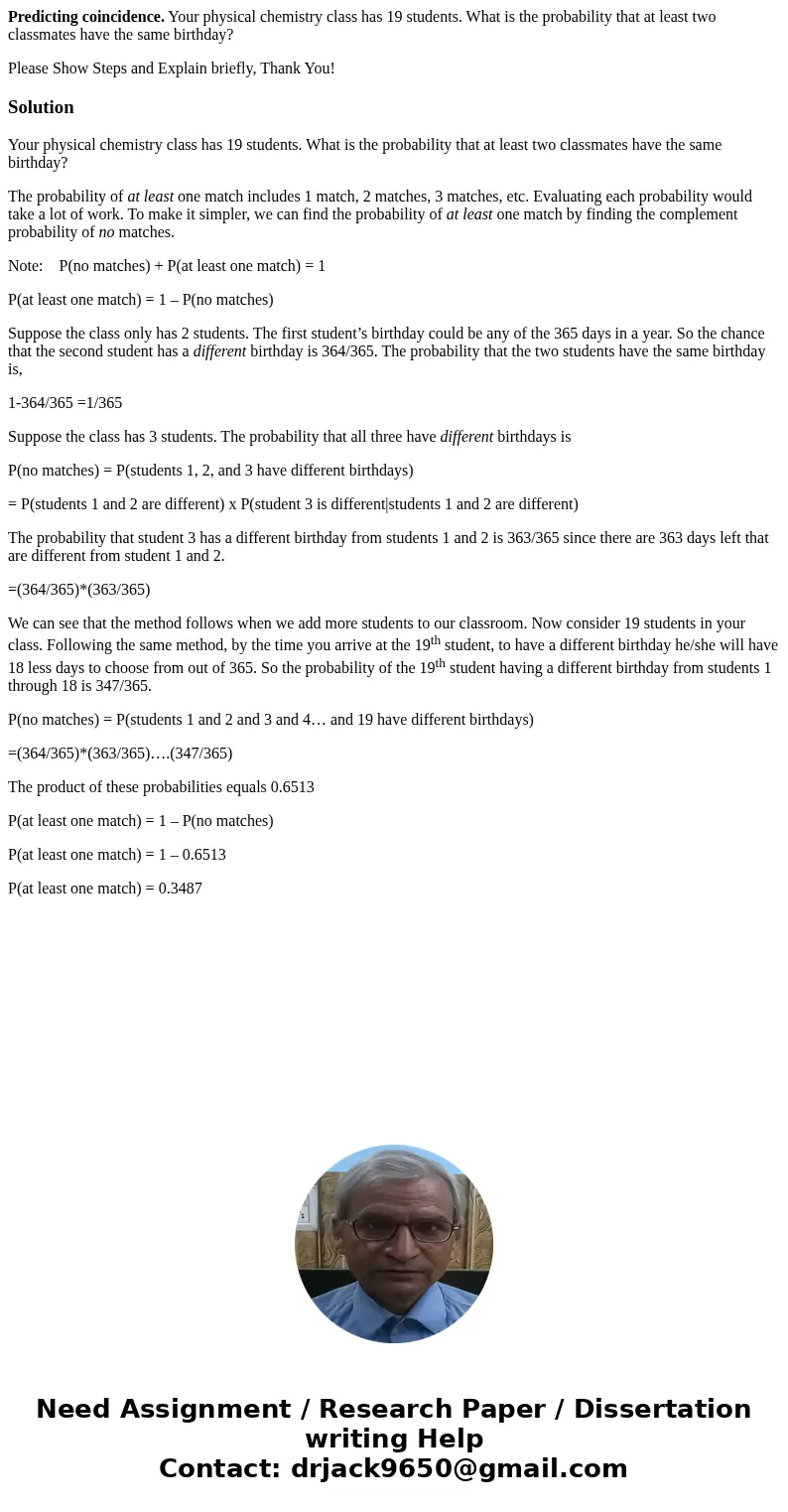 Predicting coincidence. Your physical chemistry class has 19 students. What is the probability that at least two classmates have the same birthday? Please Show  Predicting coincidence. Your physical chemistry class has 19 students. What is the probability that at least two classmates have the same birthday? Please Show
