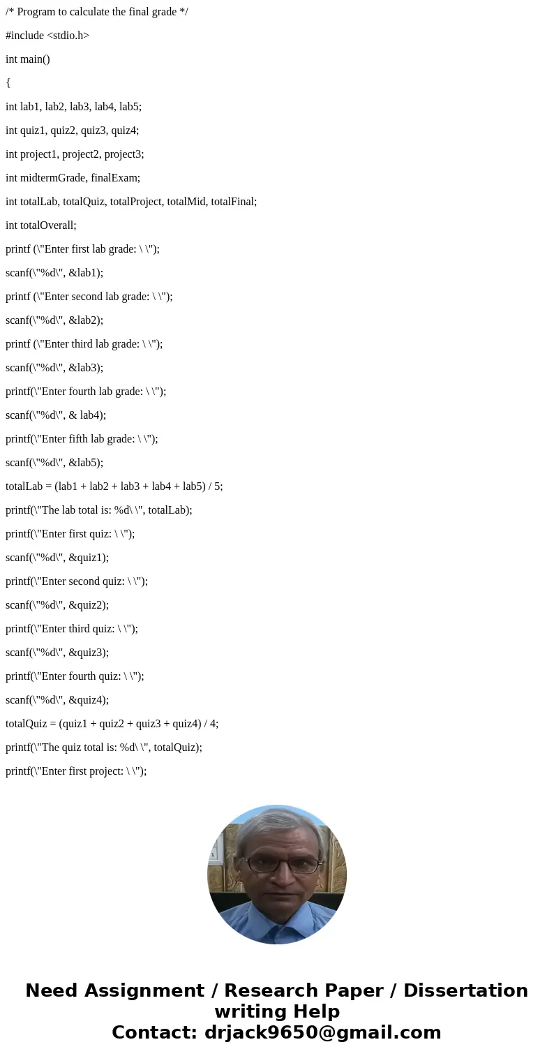 /* Program to calculate the final grade */ #include <stdio.h> int main() { int lab1, lab2, lab3, lab4, lab5; int quiz1, quiz2, quiz3, quiz4; int project1, /* Program to calculate the final grade */ #include <stdio.h> int main() { int lab1, lab2, lab3, lab4, lab5; int quiz1, quiz2, quiz3, quiz4; int project1,