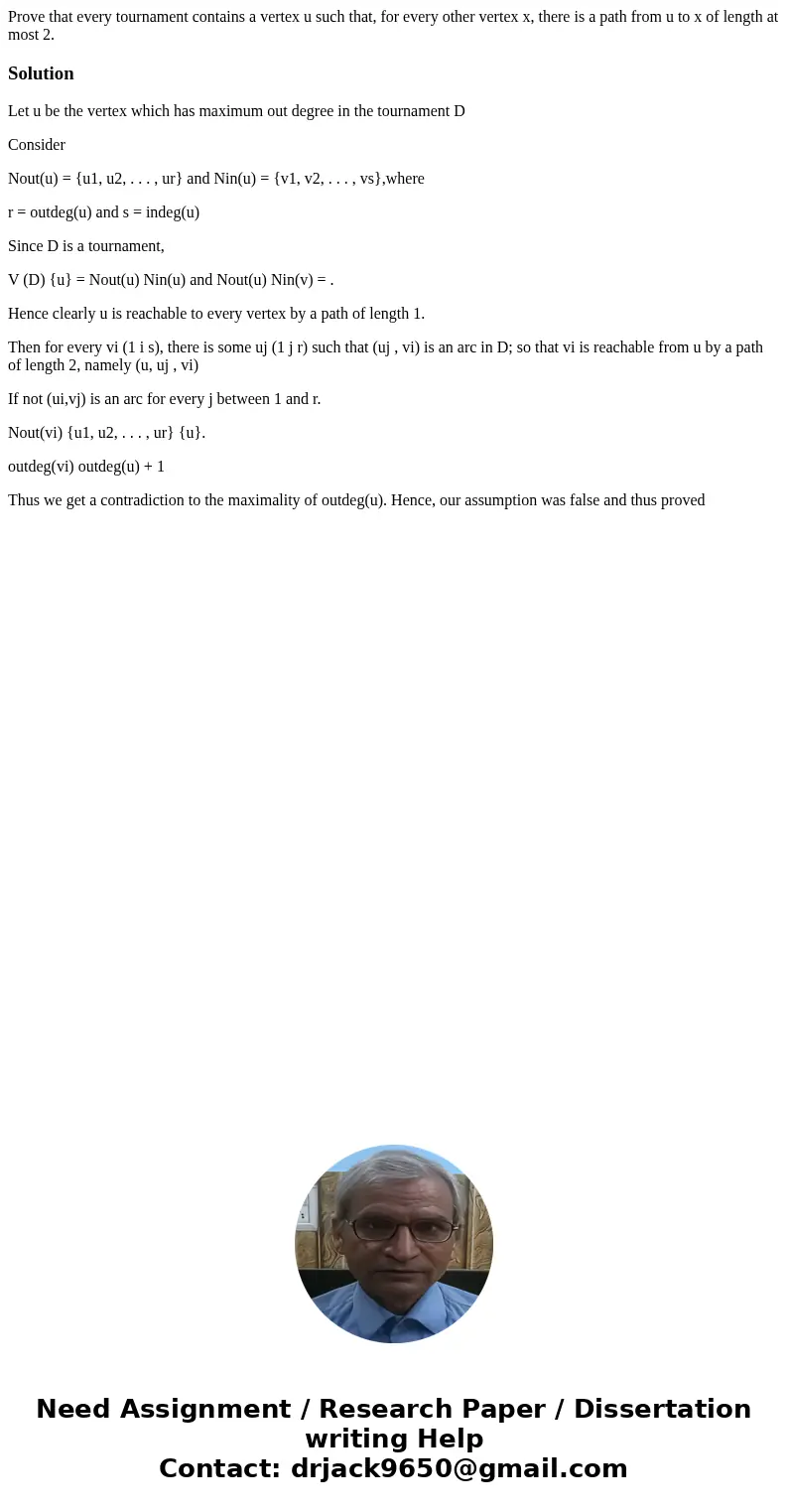 Prove that every tournament contains a vertex u such that, for every other vertex x, there is a path from u to x of length at most 2.SolutionLet u be the vertex Prove that every tournament contains a vertex u such that, for every other vertex x, there is a path from u to x of length at most 2.SolutionLet u be the vertex