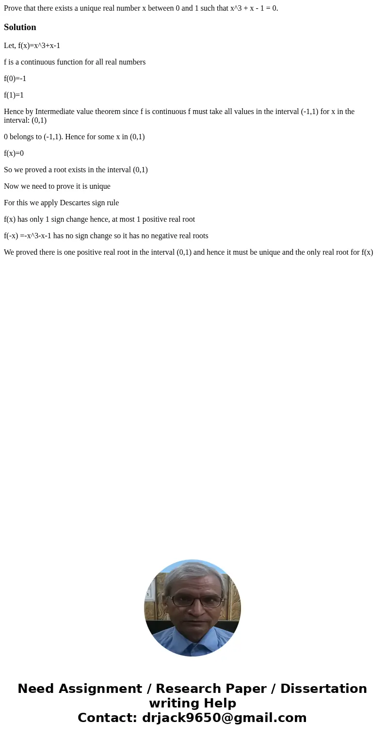 Prove that there exists a unique real number x between 0 and 1 such that x^3 + x - 1 = 0.SolutionLet, f(x)=x^3+x-1 f is a continuous function for all real numb  Prove that there exists a unique real number x between 0 and 1 such that x^3 + x - 1 = 0.SolutionLet, f(x)=x^3+x-1 f is a continuous function for all real numb