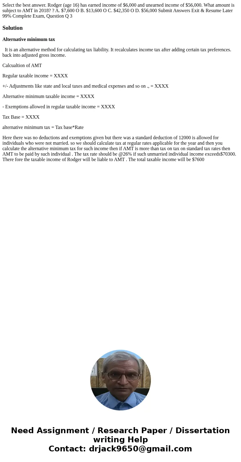 Select the best answer. Rodger (age 16) has earned income of $6,000 and unearned income of $56,000. What amount is subject to AMT in 2018? ? A. $7,600 O B. $13  Select the best answer. Rodger (age 16) has earned income of $6,000 and unearned income of $56,000. What amount is subject to AMT in 2018? ? A. $7,600 O B. $13