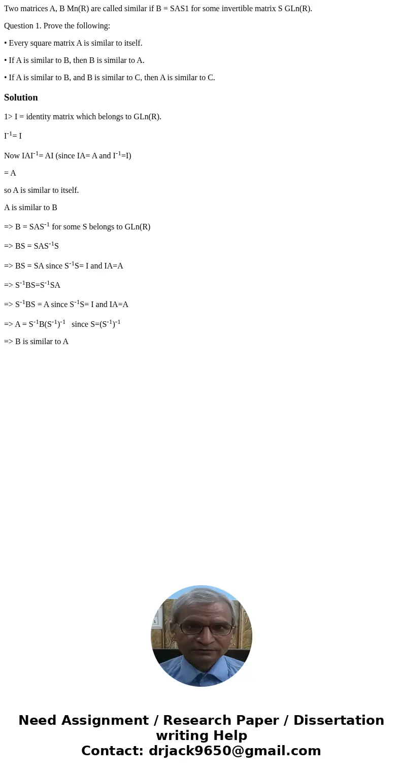 Two matrices A, B Mn(R) are called similar if B = SAS1 for some invertible matrix S GLn(R). Question 1. Prove the following: • Every square matrix A is similar  Two matrices A, B Mn(R) are called similar if B = SAS1 for some invertible matrix S GLn(R). Question 1. Prove the following: • Every square matrix A is similar