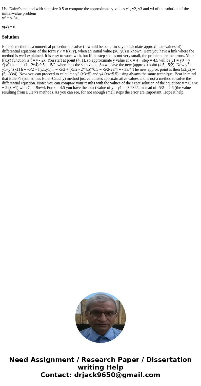 Use Euler\'s method with step size 0.5 to compute the approximate y-values y1, y2, y3 and y4 of the solution of the initial-value problem y\' = y-3x, y(4) = 0.  Use Euler\'s method with step size 0.5 to compute the approximate y-values y1, y2, y3 and y4 of the solution of the initial-value problem y\' = y-3x, y(4) = 0.