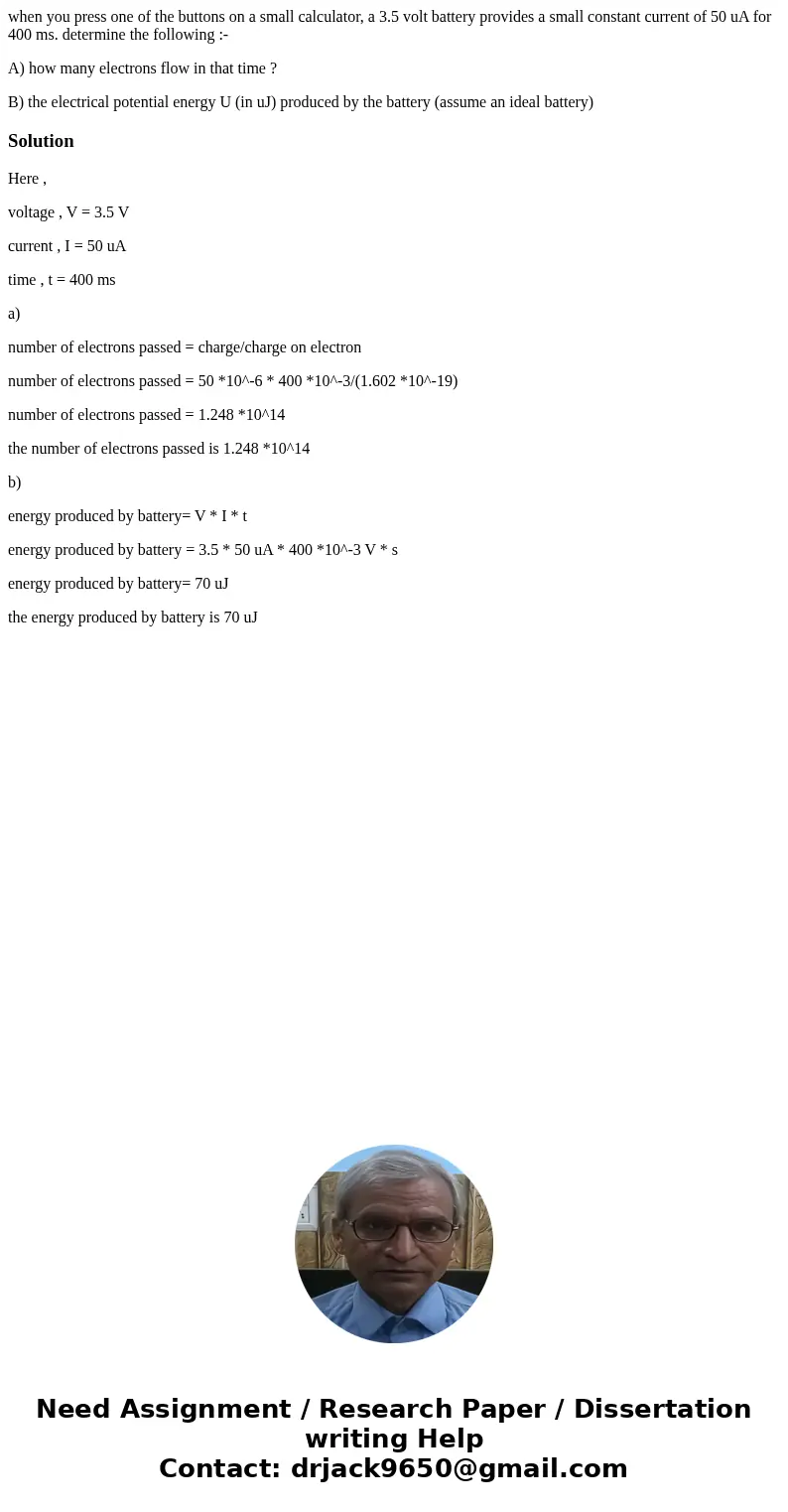 when you press one of the buttons on a small calculator, a 3.5 volt battery provides a small constant current of 50 uA for 400 ms. determine the following :- A) when you press one of the buttons on a small calculator, a 3.5 volt battery provides a small constant current of 50 uA for 400 ms. determine the following :- A)