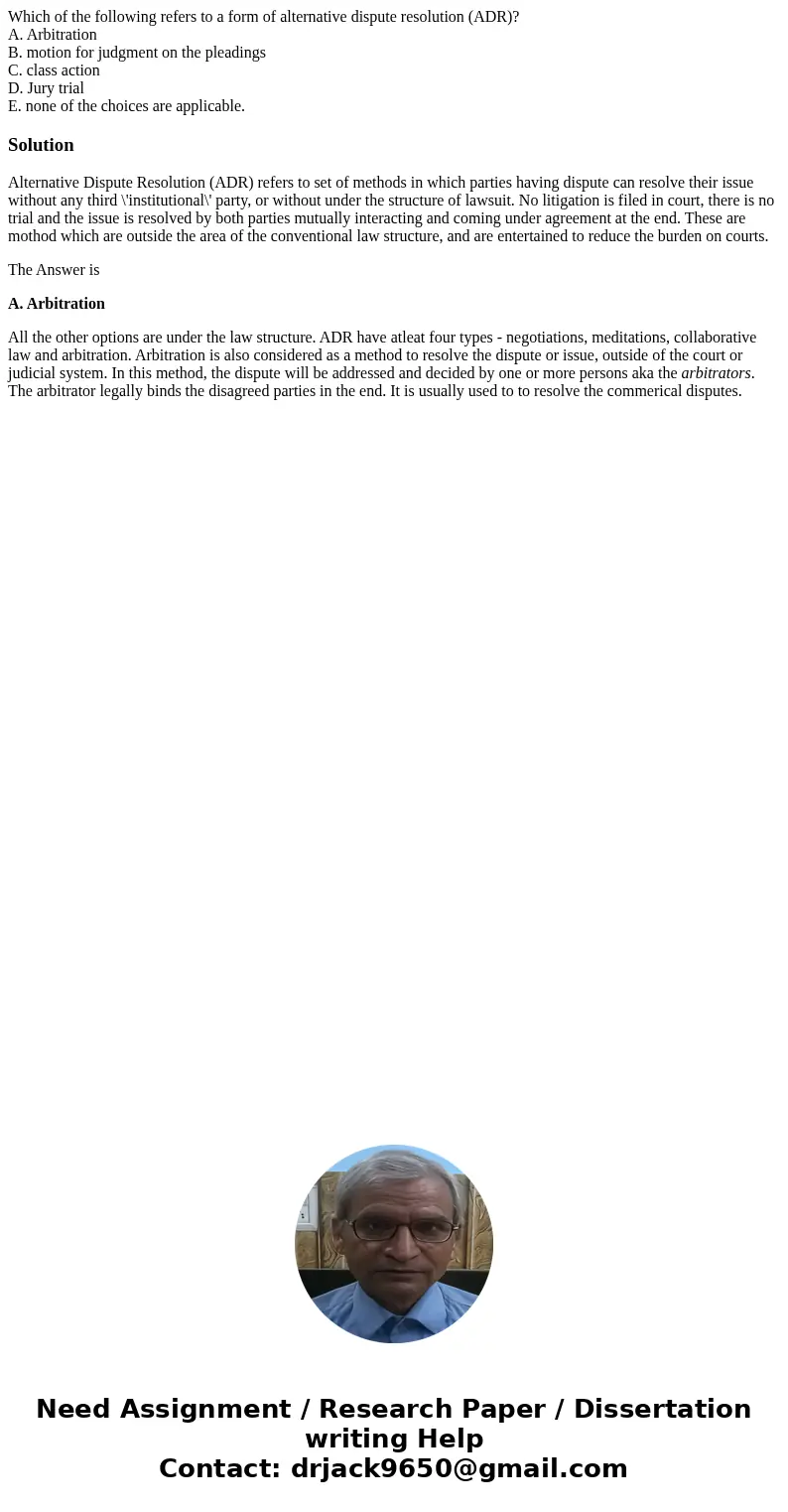 Which of the following refers to a form of alternative dispute resolution (ADR)? A. Arbitration B. motion for judgment on the pleadings C. class action D. Jury  Which of the following refers to a form of alternative dispute resolution (ADR)? A. Arbitration B. motion for judgment on the pleadings C. class action D. Jury