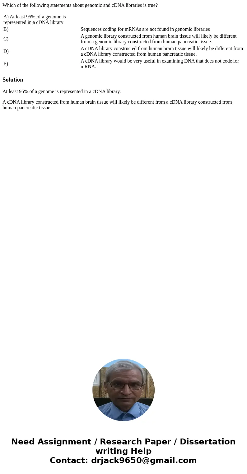 Which of the following statements about genomic and cDNA libraries is true? A) At least 95% of a genome is represented in a cDNA library B) Sequences coding for Which of the following statements about genomic and cDNA libraries is true? A) At least 95% of a genome is represented in a cDNA library B) Sequences coding for