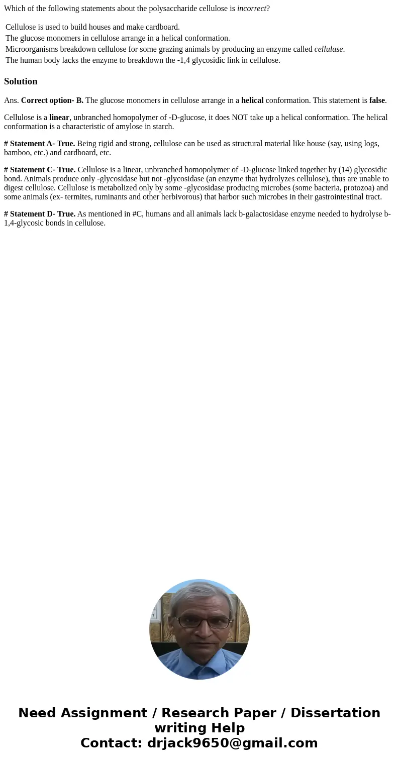 Which of the following statements about the polysaccharide cellulose is incorrect? Cellulose is used to build houses and make cardboard. The glucose monomers in Which of the following statements about the polysaccharide cellulose is incorrect? Cellulose is used to build houses and make cardboard. The glucose monomers in