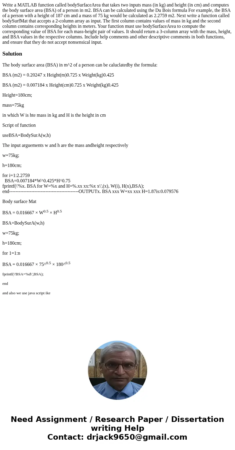 Write a MATLAB function called bodySurfaceArea that takes two inputs mass (in kg) and height (in cm) and computes the body surface area (BSA) of a person in m2. Write a MATLAB function called bodySurfaceArea that takes two inputs mass (in kg) and height (in cm) and computes the body surface area (BSA) of a person in m2.