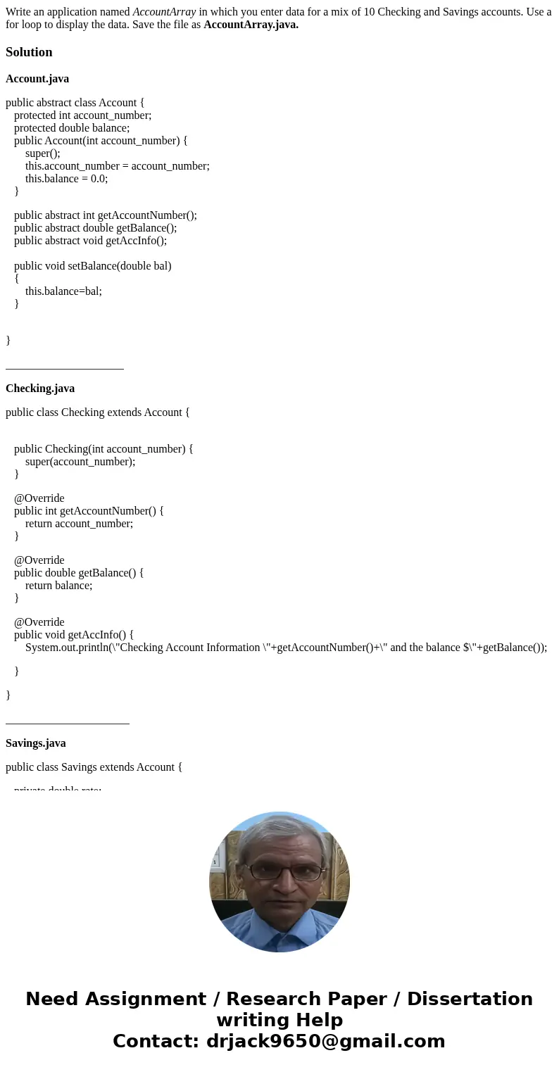 Write an application named AccountArray in which you enter data for a mix of 10 Checking and Savings accounts. Use a for loop to display the data. Save the file Write an application named AccountArray in which you enter data for a mix of 10 Checking and Savings accounts. Use a for loop to display the data. Save the file