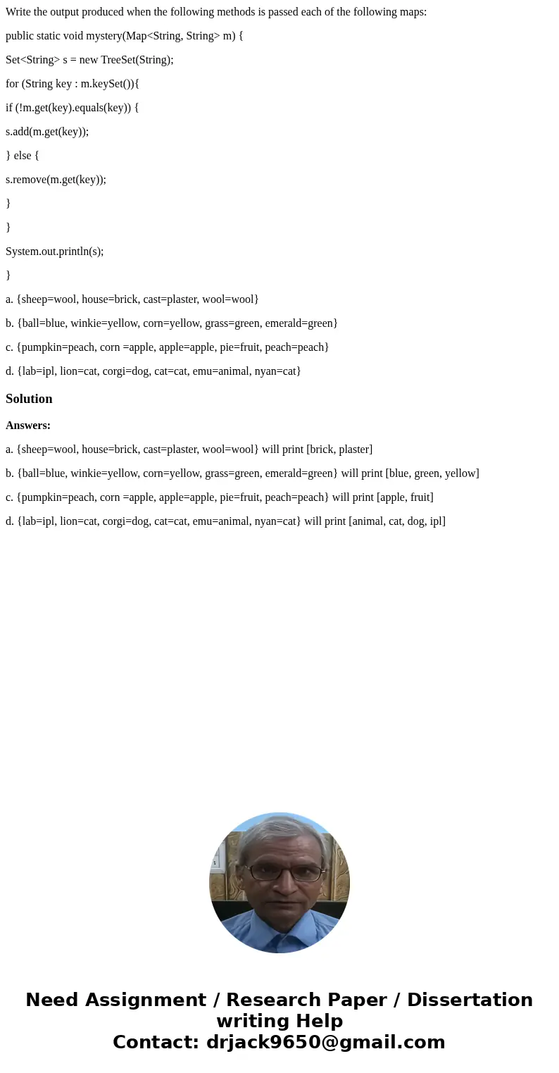 Write the output produced when the following methods is passed each of the following maps: public static void mystery(Map<String, String> m) { Set<Stri Write the output produced when the following methods is passed each of the following maps: public static void mystery(Map<String, String> m) { Set<Stri