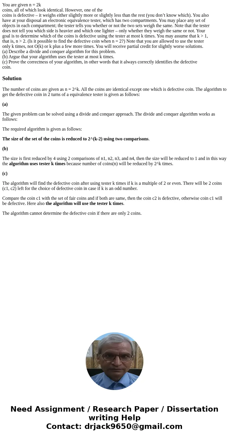 You are given n = 2k coins, all of which look identical. However, one of the coins is defective – it weighs either slightly more or slightly less than the rest  You are given n = 2k coins, all of which look identical. However, one of the coins is defective – it weighs either slightly more or slightly less than the rest