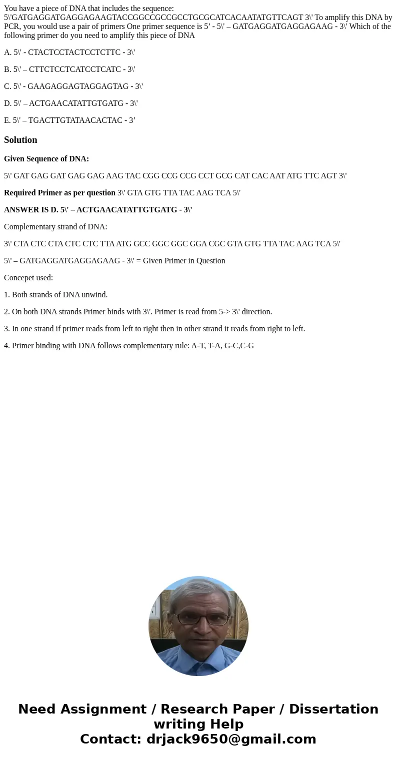 You have a piece of DNA that includes the sequence: 5\'GATGAGGATGAGGAGAAGTACCGGCCGCCGCCTGCGCATCACAATATGTTCAGT 3\' To amplify this DNA by PCR, you would use a pa You have a piece of DNA that includes the sequence: 5\'GATGAGGATGAGGAGAAGTACCGGCCGCCGCCTGCGCATCACAATATGTTCAGT 3\' To amplify this DNA by PCR, you would use a pa