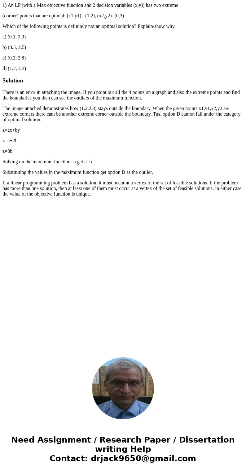 1) An LP (with a Max objective function and 2 decision variables (x,y)) has two extreme (corner) points that are optimal: (x1,y1)= (1,2), (x2,y2)=(0,3) Which of 1) An LP (with a Max objective function and 2 decision variables (x,y)) has two extreme (corner) points that are optimal: (x1,y1)= (1,2), (x2,y2)=(0,3) Which of