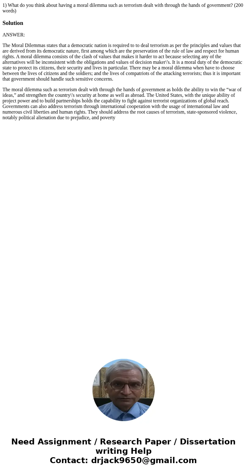 1) What do you think about having a moral dilemma such as terrorism dealt with through the hands of government? (200 words)SolutionANSWER: The Moral Dilemmas st 1) What do you think about having a moral dilemma such as terrorism dealt with through the hands of government? (200 words)SolutionANSWER: The Moral Dilemmas st