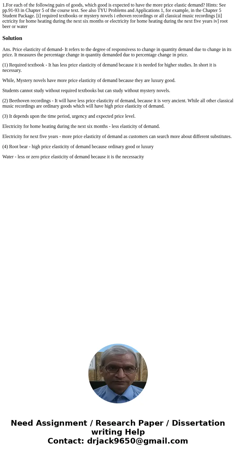1.For each of the following pairs of goods, which good is expected to have the more price elastic demand? Hints: See pp.91-93 in Chapter 5 of the course text.   1.For each of the following pairs of goods, which good is expected to have the more price elastic demand? Hints: See pp.91-93 in Chapter 5 of the course text.