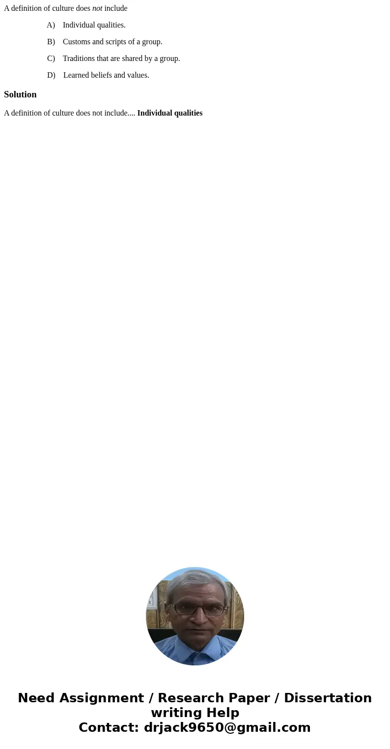 A definition of culture does not include A) Individual qualities. B) Customs and scripts of a group. C) Traditions that are shared by a group. D) Learned belief A definition of culture does not include A) Individual qualities. B) Customs and scripts of a group. C) Traditions that are shared by a group. D) Learned belief
