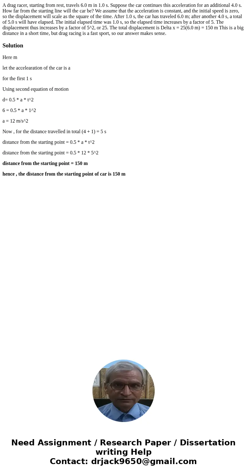 A drag racer, starting from rest, travels 6.0 m in 1.0 s. Suppose the car continues this acceleration for an additional 4.0 s. How far from the starting line w  A drag racer, starting from rest, travels 6.0 m in 1.0 s. Suppose the car continues this acceleration for an additional 4.0 s. How far from the starting line w