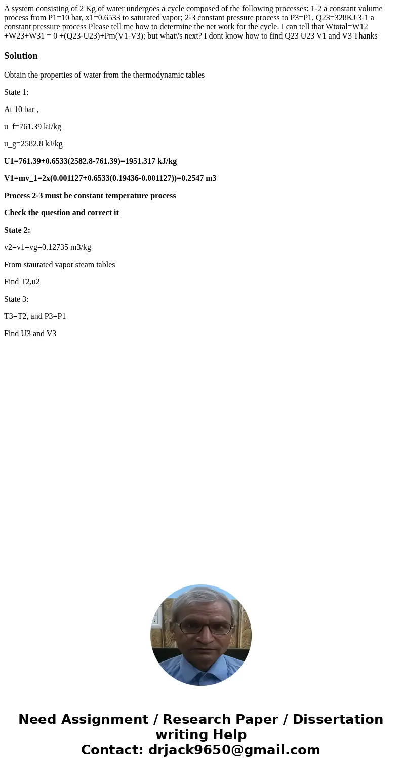 A system consisting of 2 Kg of water undergoes a cycle composed of the following processes: 1-2 a constant volume process from P1=10 bar, x1=0.6533 to saturated A system consisting of 2 Kg of water undergoes a cycle composed of the following processes: 1-2 a constant volume process from P1=10 bar, x1=0.6533 to saturated