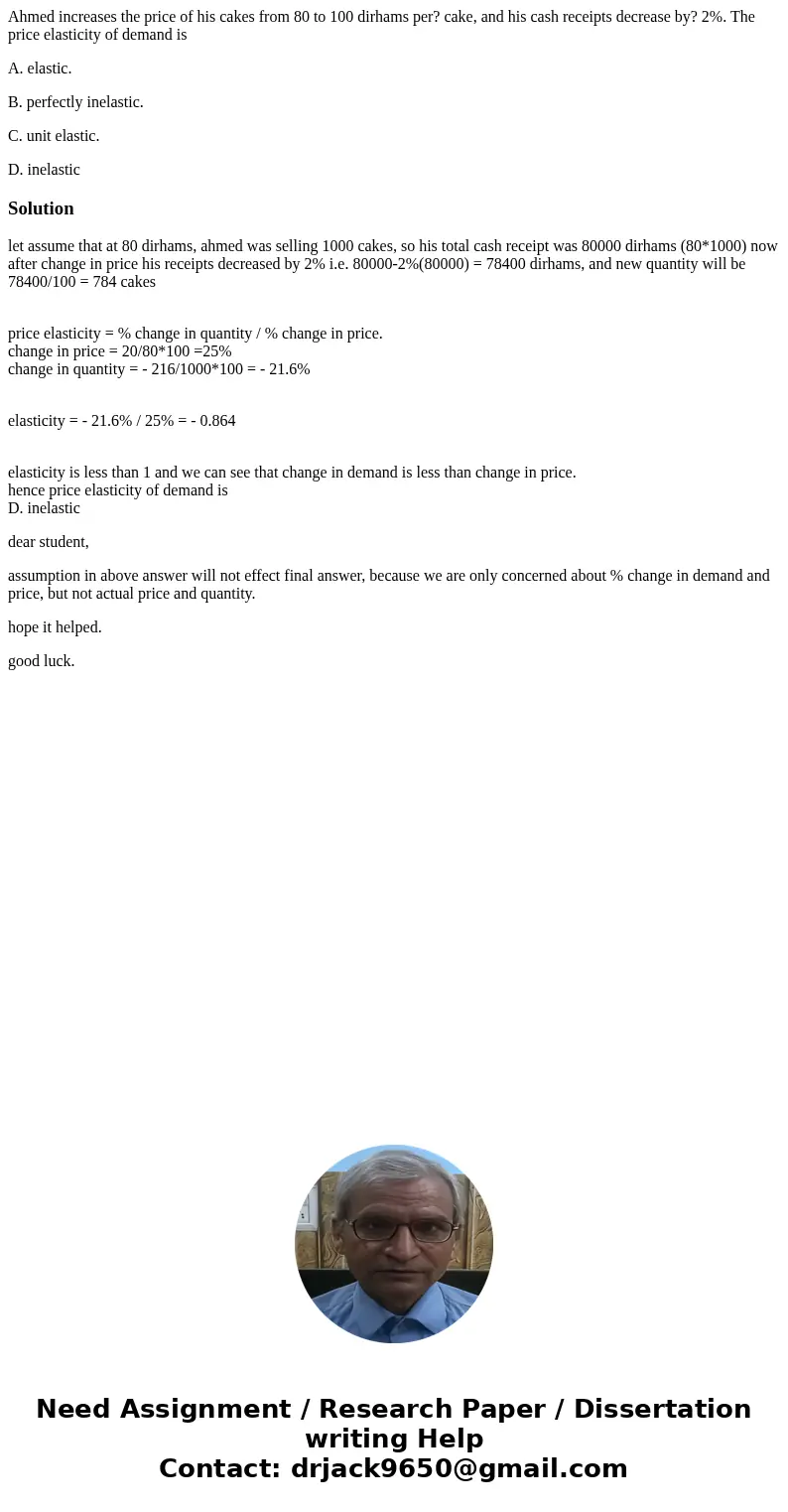 Ahmed increases the price of his cakes from 80 to 100 dirhams per? cake, and his cash receipts decrease by? 2%. The price elasticity of demand is A. elastic. B. Ahmed increases the price of his cakes from 80 to 100 dirhams per? cake, and his cash receipts decrease by? 2%. The price elasticity of demand is A. elastic. B.