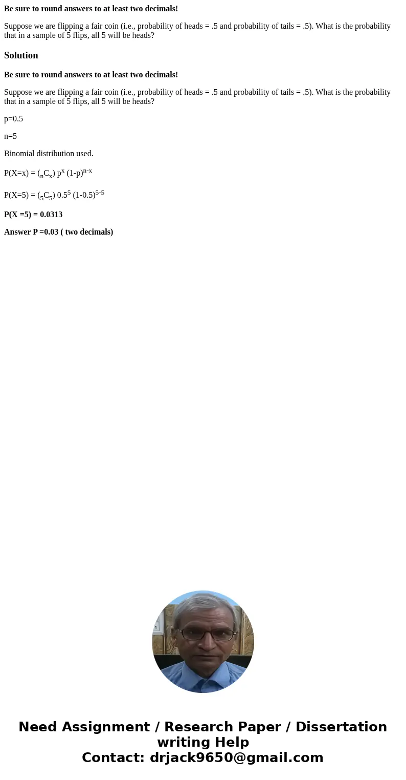 Be sure to round answers to at least two decimals! Suppose we are flipping a fair coin (i.e., probability of heads = .5 and probability of tails = .5). What is  Be sure to round answers to at least two decimals! Suppose we are flipping a fair coin (i.e., probability of heads = .5 and probability of tails = .5). What is