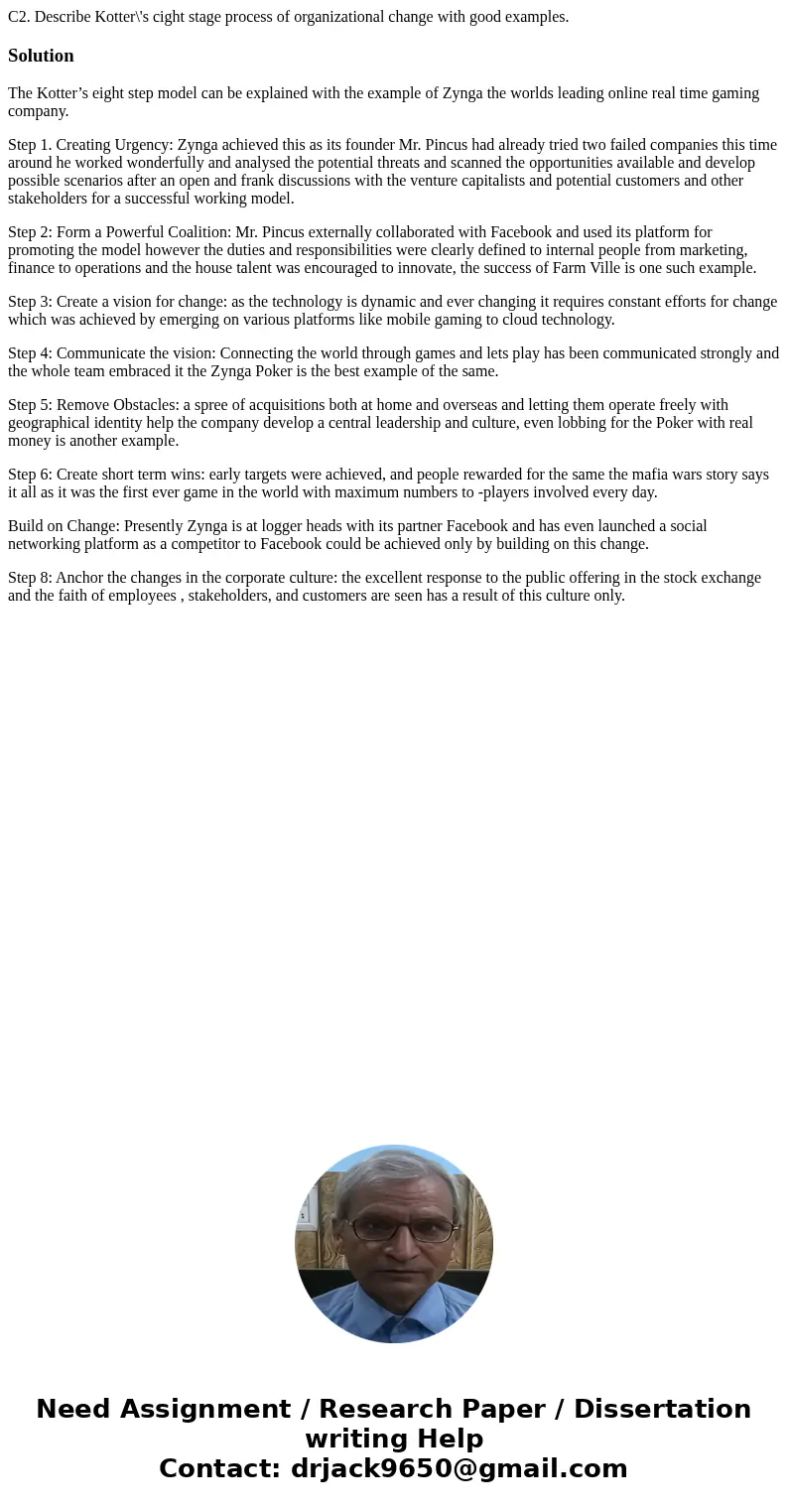 C2. Describe Kotter\'s cight stage process of organizational change with good examples. SolutionThe Kotter’s eight step model can be explained with the example  C2. Describe Kotter\'s cight stage process of organizational change with good examples. SolutionThe Kotter’s eight step model can be explained with the example