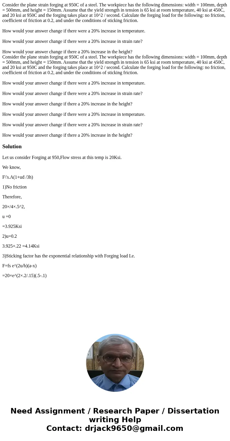 Consider the plane strain forging at 950C of a steel. The workpiece has the following dimensions: width = 100mm, depth = 500mm, and height = 150mm. Assume that  Consider the plane strain forging at 950C of a steel. The workpiece has the following dimensions: width = 100mm, depth = 500mm, and height = 150mm. Assume that