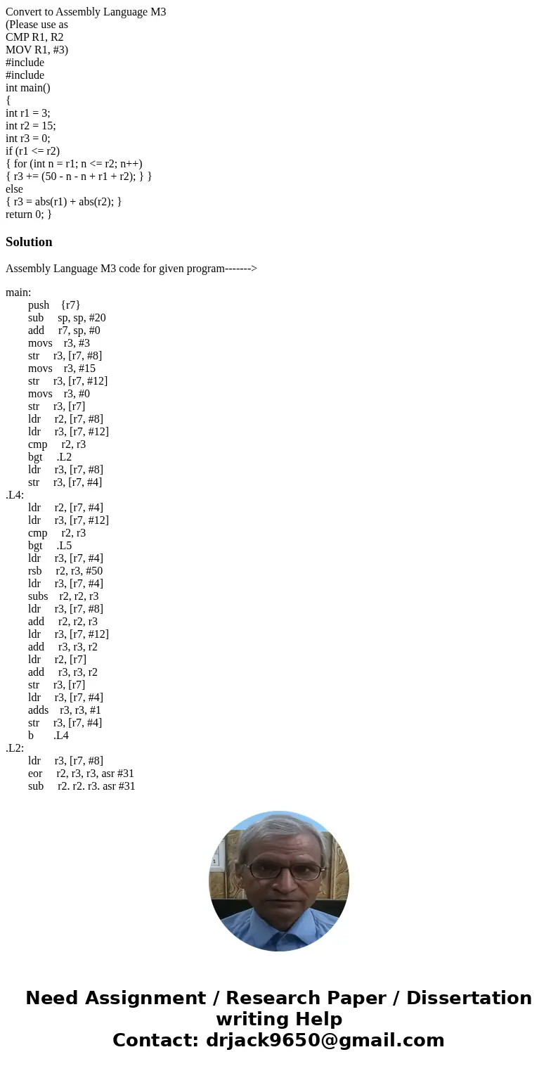 Convert to Assembly Language M3 (Please use as CMP R1, R2 MOV R1, #3) #include #include int main() { int r1 = 3; int r2 = 15; int r3 = 0; if (r1 <= r2) { for Convert to Assembly Language M3 (Please use as CMP R1, R2 MOV R1, #3) #include #include int main() { int r1 = 3; int r2 = 15; int r3 = 0; if (r1 <= r2) { for
