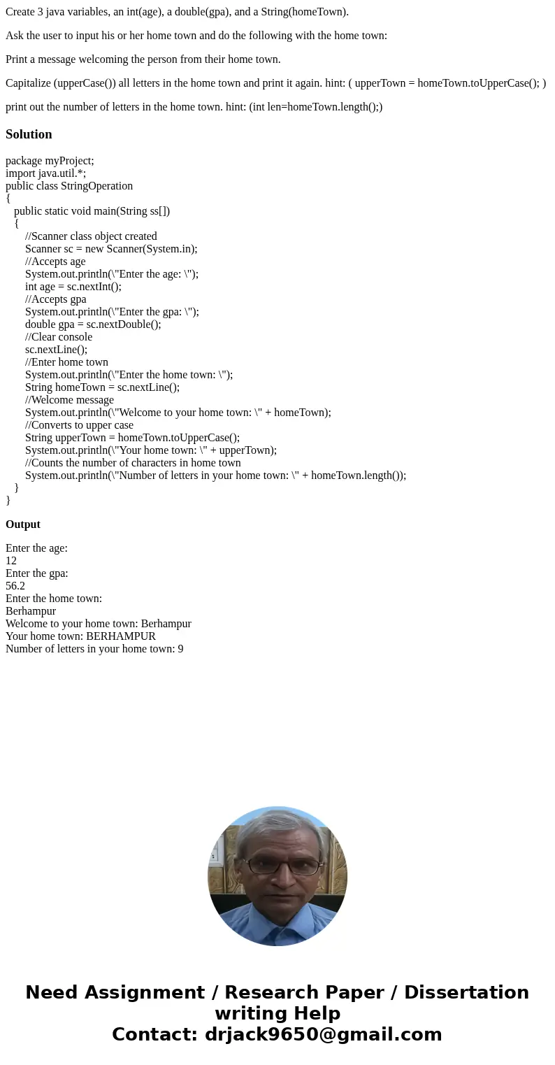 Create 3 java variables, an int(age), a double(gpa), and a String(homeTown). Ask the user to input his or her home town and do the following with the home town: Create 3 java variables, an int(age), a double(gpa), and a String(homeTown). Ask the user to input his or her home town and do the following with the home town: