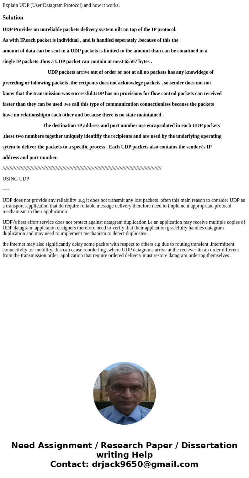 Explain UDP (User Datagram Protocol) and how it works.SolutionUDP Provides an unreliable packets delivery system uilt on top of the IP protocol. As with IP,each Explain UDP (User Datagram Protocol) and how it works.SolutionUDP Provides an unreliable packets delivery system uilt on top of the IP protocol. As with IP,each