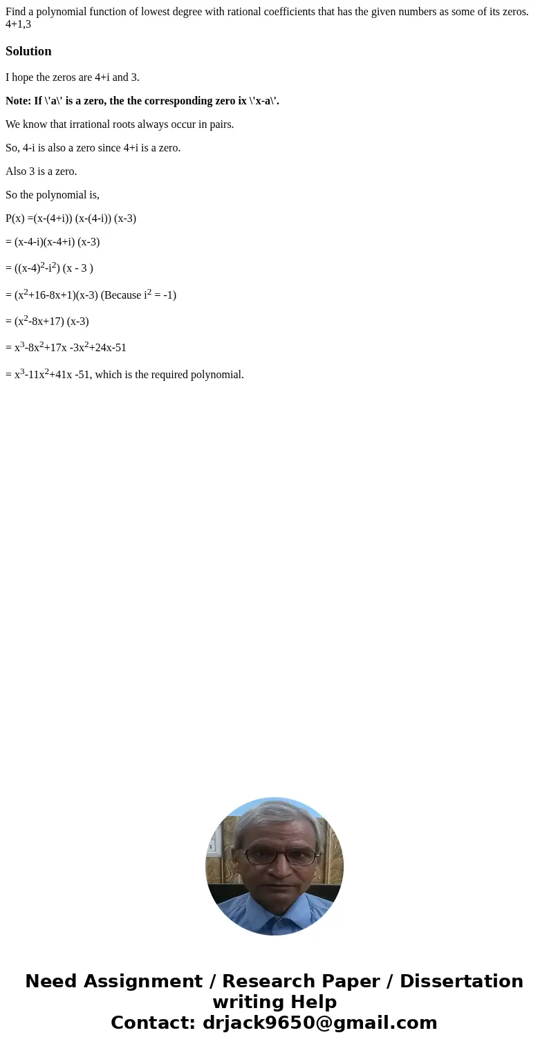 Find a polynomial function of lowest degree with rational coefficients that has the given numbers as some of its zeros. 4+1,3SolutionI hope the zeros are 4+i an Find a polynomial function of lowest degree with rational coefficients that has the given numbers as some of its zeros. 4+1,3SolutionI hope the zeros are 4+i an