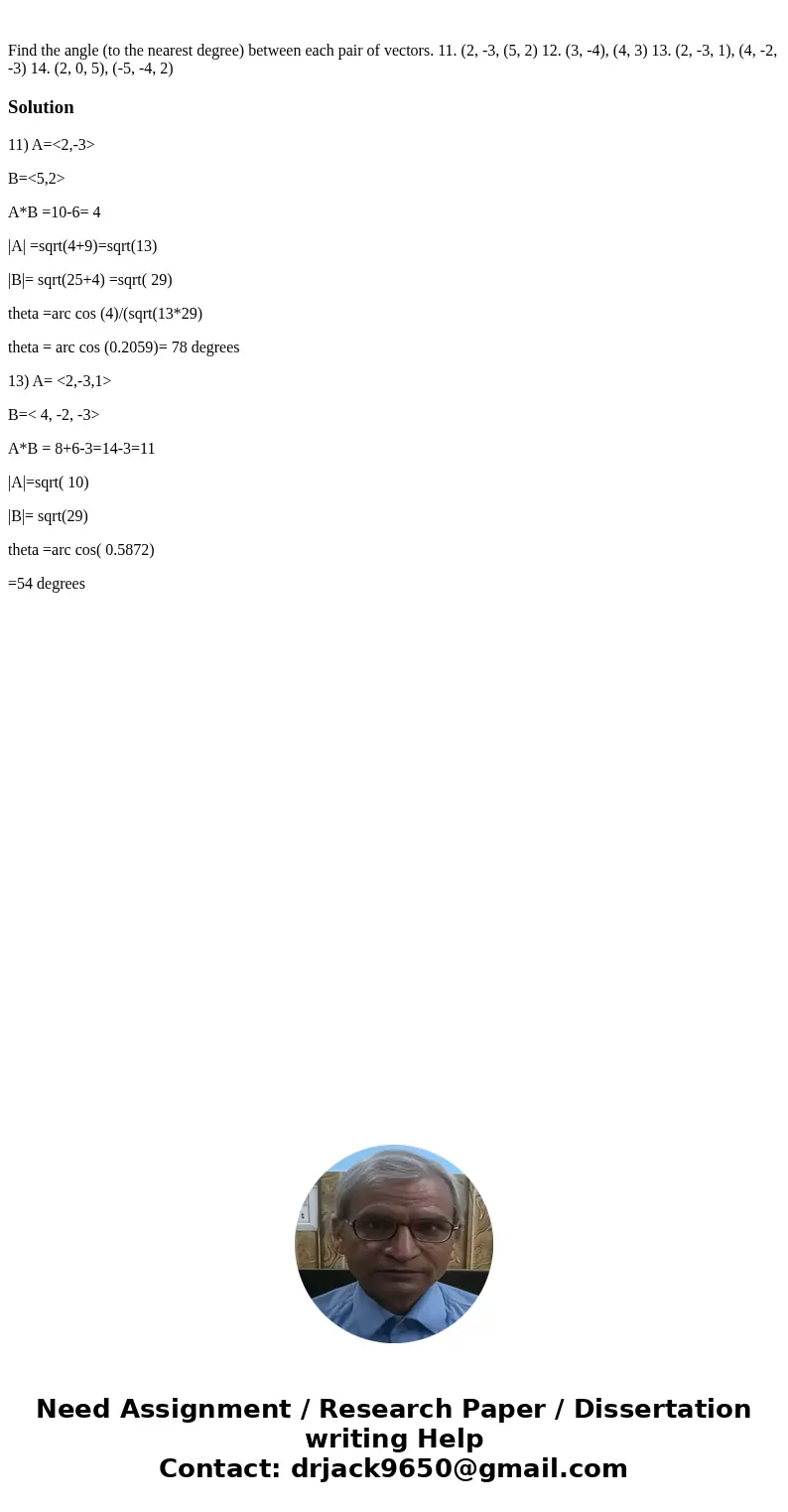 Find the angle (to the nearest degree) between each pair of vectors. 11. (2, -3, (5, 2) 12. (3, -4), (4, 3) 13. (2, -3, 1), (4, -2, -3) 14. (2, 0, 5), (-5, -4,  Find the angle (to the nearest degree) between each pair of vectors. 11. (2, -3, (5, 2) 12. (3, -4), (4, 3) 13. (2, -3, 1), (4, -2, -3) 14. (2, 0, 5), (-5, -4,