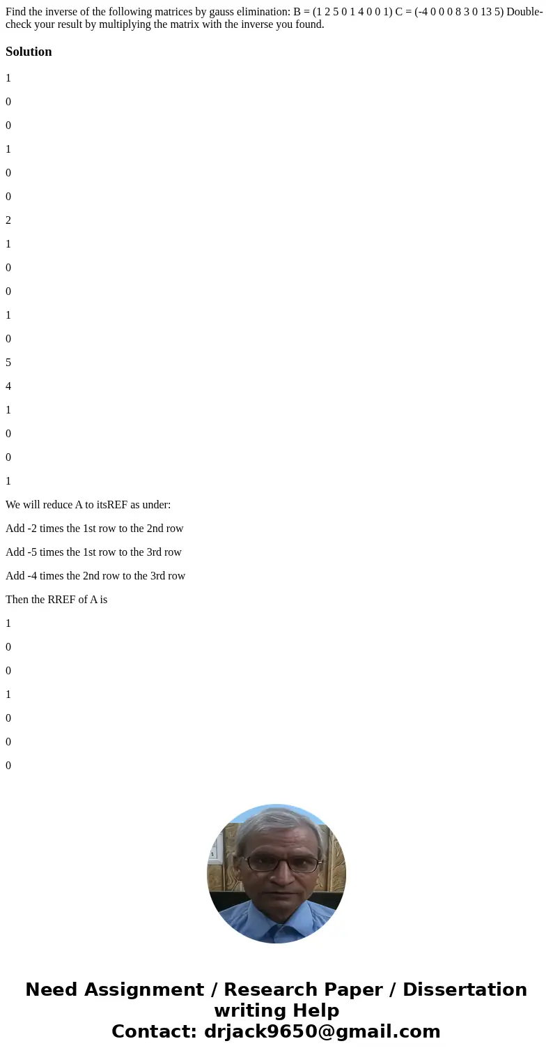 Find the inverse of the following matrices by gauss elimination: B = (1 2 5 0 1 4 0 0 1) C = (-4 0 0 0 8 3 0 13 5) Double-check your result by multiplying the   Find the inverse of the following matrices by gauss elimination: B = (1 2 5 0 1 4 0 0 1) C = (-4 0 0 0 8 3 0 13 5) Double-check your result by multiplying the