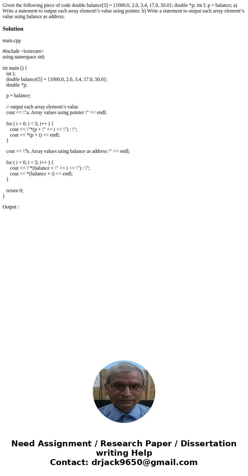  Given the following piece of code double balance[5] = {1000.0, 2.0, 3.4, 17.0, 50.0}; double *p; int I; p = balance; a) Write a statement to output each array 
