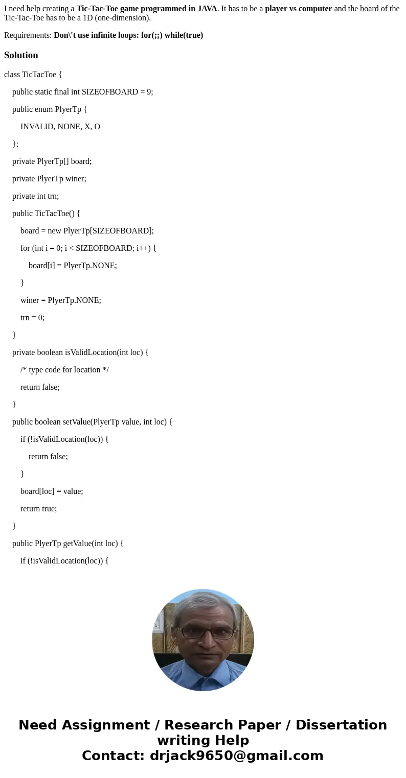 I need help creating a Tic-Tac-Toe game programmed in JAVA. It has to be a player vs computer and the board of the Tic-Tac-Toe has to be a 1D (one-dimension). R I need help creating a Tic-Tac-Toe game programmed in JAVA. It has to be a player vs computer and the board of the Tic-Tac-Toe has to be a 1D (one-dimension). R