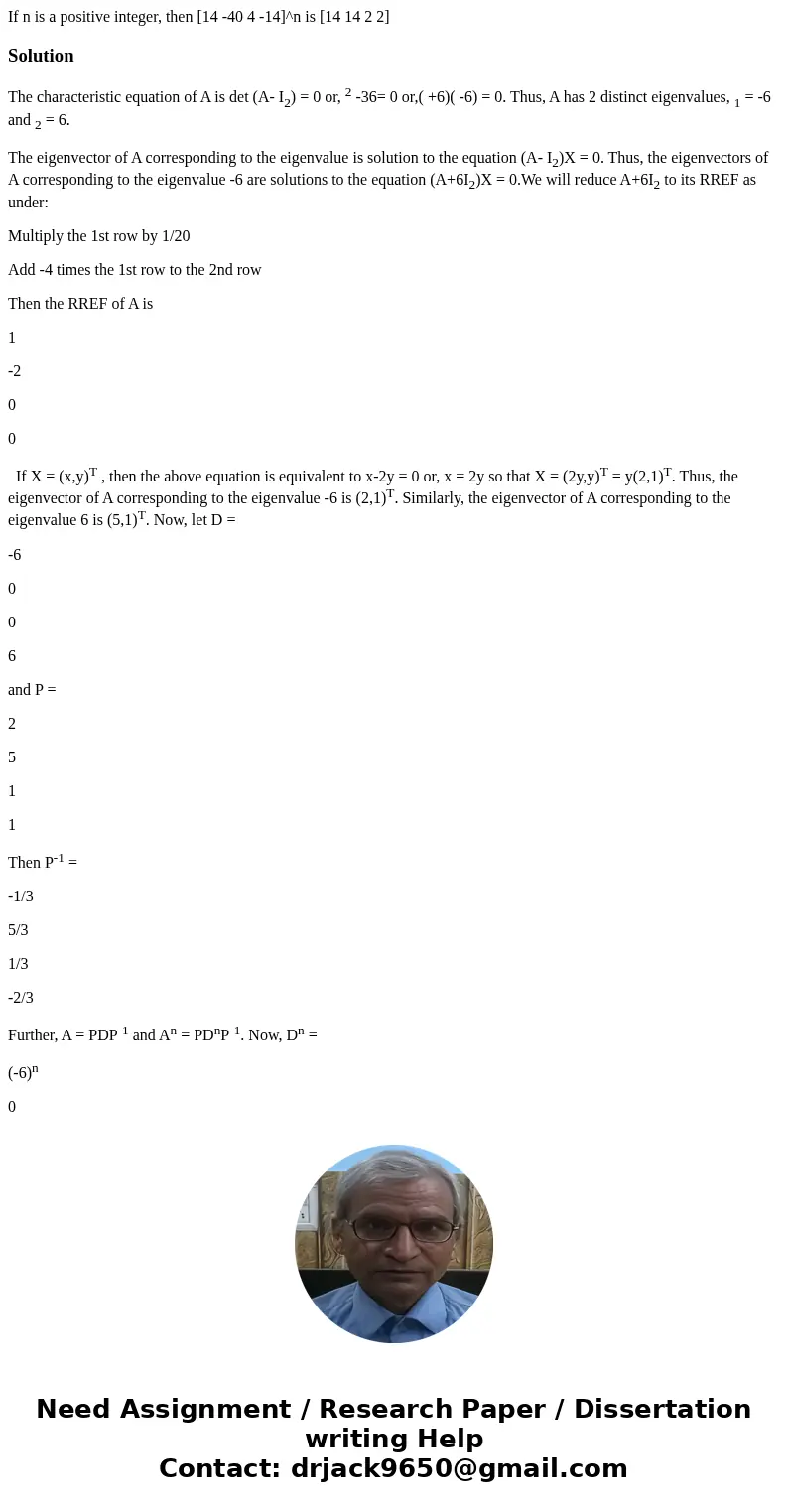  If n is a positive integer, then [14 -40 4 -14]^n is [14 14 2 2]SolutionThe characteristic equation of A is det (A- I2) = 0 or, 2 -36= 0 or,( +6)( -6) = 0. Thu